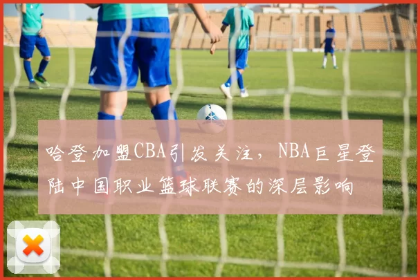 哈登加盟CBA引发关注，NBA巨星登陆中国职业篮球联赛的深层影响