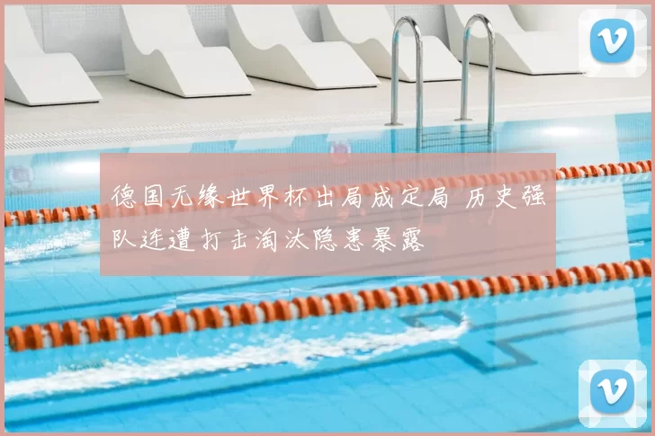 德国无缘世界杯出局成定局 历史强队连遭打击淘汰隐患暴露