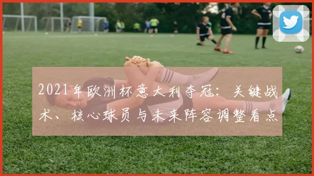 2021年欧洲杯意大利夺冠：关键战术、核心球员与未来阵容调整看点
