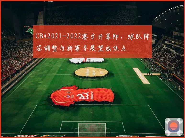 CBA2021-2022赛季开幕即，球队阵容调整与新赛季展望成焦点