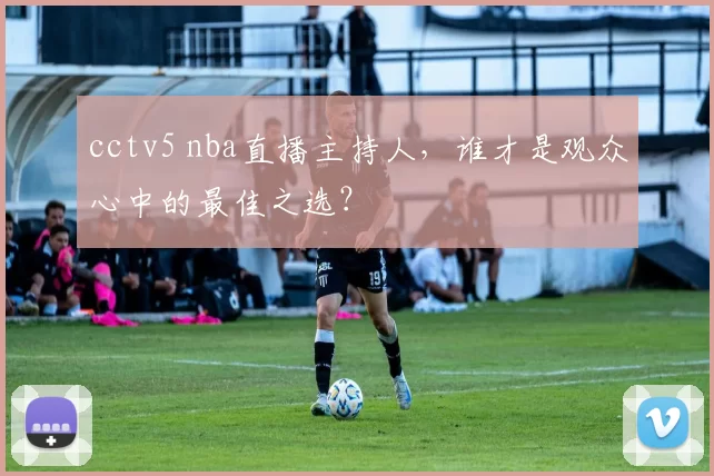 cctv5 nba直播主持人，谁才是观众心中的最佳之选？
