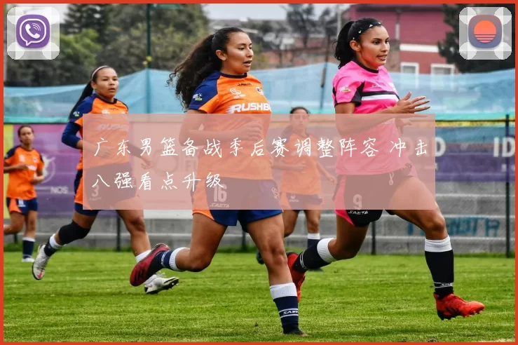 广东男篮备战季后赛调整阵容 冲击八强看点升级